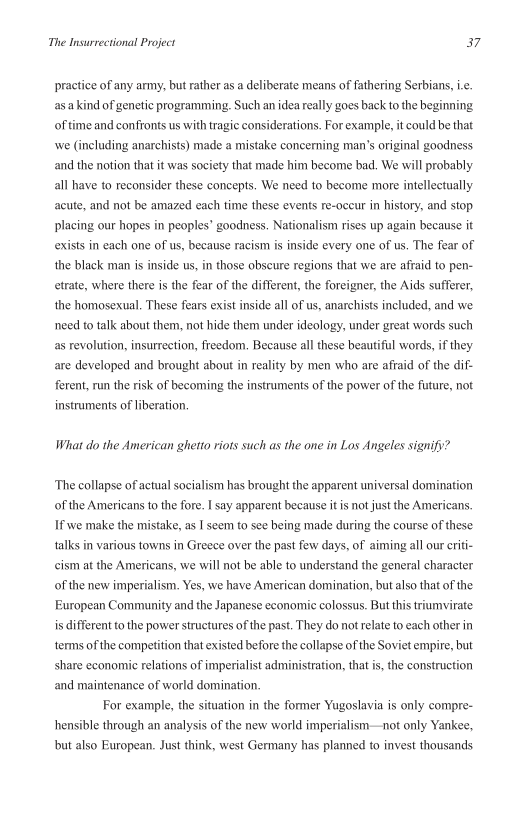 The Insurrectional Project a7

practice of any army, but rather as a deliberate means of fathering Serbians, i
asa kind of genetic programming. Such an idea really goes back to the beginning
of time and confronts us with tragic considerations. For example, it could be that
wwe (including anarchists) made a mistake concerning man’s original goodness
and the notion that it was society that made him become bad. We will probably
all have to reconsider these concepts. We need to become more intellectually
acute, and not be amazed each time these events re-occur in history, and stop
placing our hopes in peoples’ goodness. Nationalism rises up again because it
exists in each one of us, because racism is inside every one of us. The fear of
the black man is inside us, in those obscure regions that we are afraid to pen-
trate, where there is the fear of the different, the foreigner, the Aids sufferer,
the homosexual. These fears exist inside all of us, anarchists included, and we
need to talk about them, not hide them under ideology, under great words such
as revolution, insurrection, freedom, Because all these beautiful words, if they
are developed and brought about in reality by men who are afraid of the dif-
ferent, run the risk of becoming the instruments of the power of the future, not
instruments of liberation.

What do the American ghetto riots such as the one in Los Angeles signify?

‘The collapse of actual socialism has brought the apparent universal domination
of the Americans to the fore. I say apparent because it isnot just the Americans,
If we make the mistake, as I seem to see being made during the course of these
talks in various towns in Greece over the past few days, of aiming all our eriti-
ccism at the Americans, we will not be able to understand the general character
of the new imperialism. Yes, we have American domination, but also that of the
European Community and the Japanese economic colossus. But this triumvirate
is different to the power structures of the past. They do not relate to each other in
terms of the competition that existed before the collapse of the Soviet empire, but
share economic relations of imperialist administration, that is, the construction
and maintenance of world domination,

For example, the situation in the former Yugoslavia is only compre-
hensible through an analysis of the new world imperialism—not only Yankee,
but also European. Just think, west Germany has planned to invest thousands
